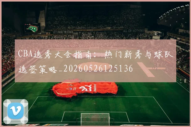 CBA选秀大会指南:热门新秀与球队选签策略_20260526125136