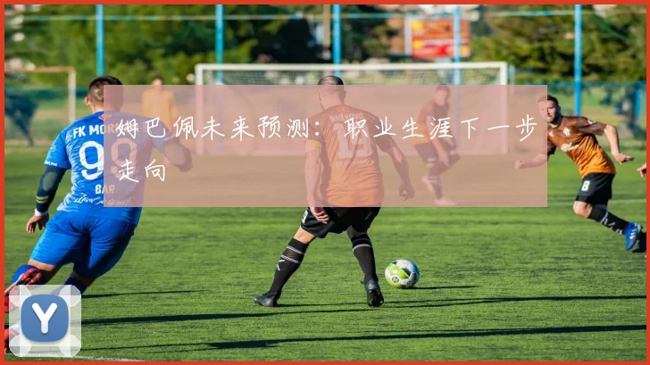 姆巴佩未来预测：职业生涯下一步走向