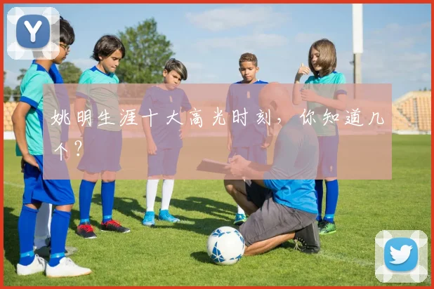 姚明生涯十大高光时刻，你知道几个？