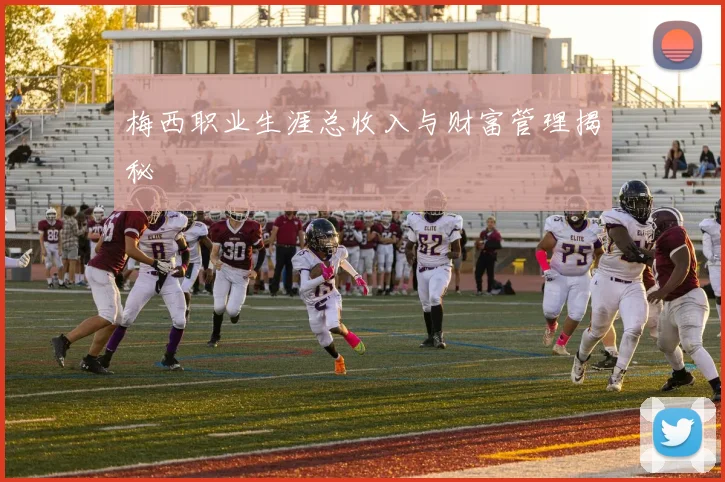 梅西职业生涯总收入与财富管理揭秘