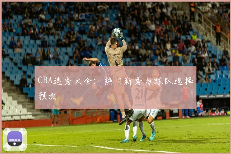 CBA选秀大会：热门新秀与球队选择预测