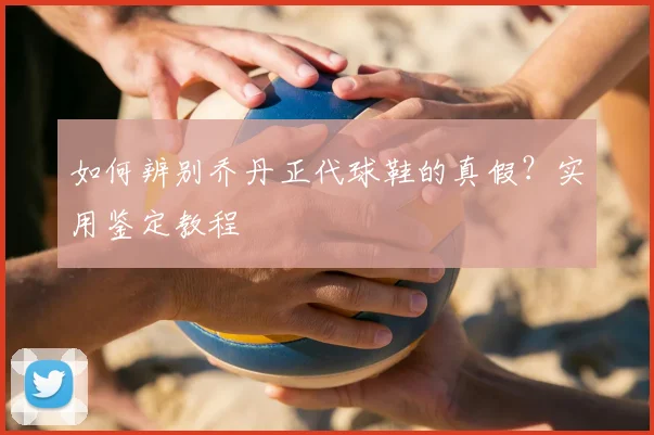 如何辨别乔丹正代球鞋的真假？实用鉴定教程