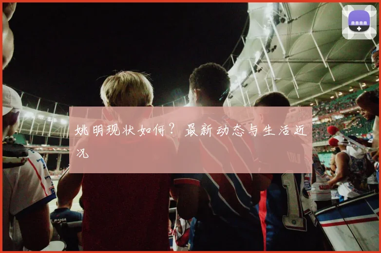 姚明现状如何？最新动态与生活近况