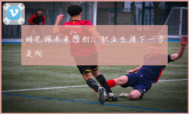 姆巴佩未来预测：职业生涯下一步走向
