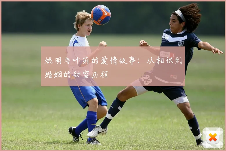 姚明与叶莉的爱情故事:从相识到婚姻的甜蜜历程
