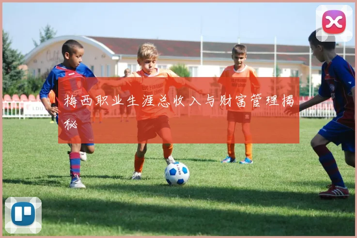 梅西职业生涯总收入与财富管理揭秘