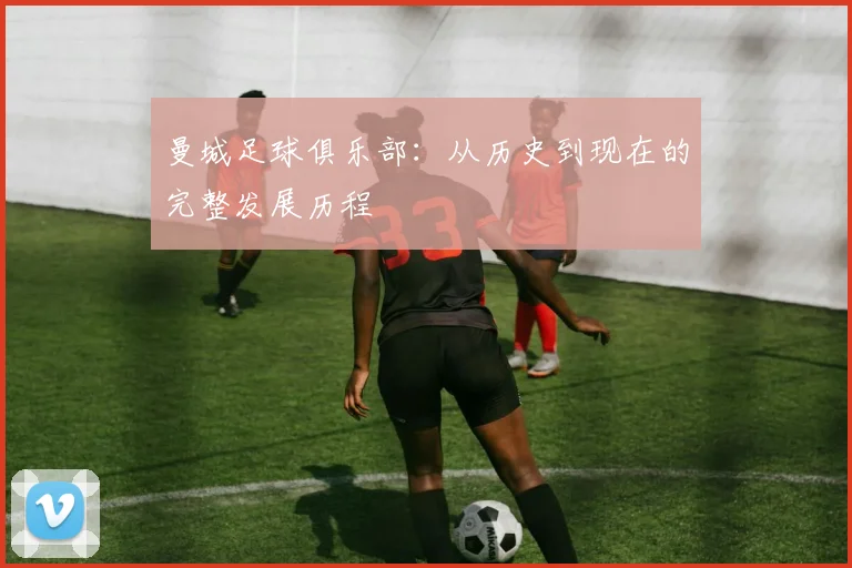 曼城足球俱乐部：从历史到现在的完整发展历程
